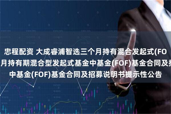 忠程配资 大成睿浦智选三个月持有混合发起式(FOF): 大成睿浦智选三个月持有期混合型发起式基金中基金(FOF)基金合同及招募说明书提示性公告