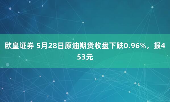 欧皇证券 5月28日原油期货收盘下跌0.96%，报453元