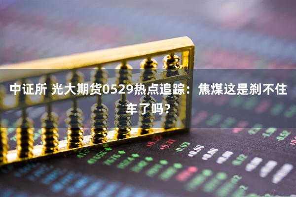 中证所 光大期货0529热点追踪：焦煤这是刹不住车了吗？