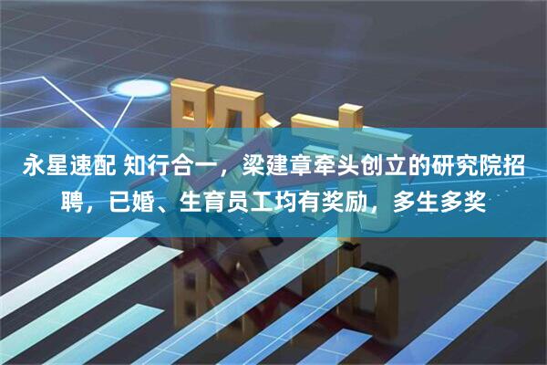 永星速配 知行合一，梁建章牵头创立的研究院招聘，已婚、生育员工均有奖励，多生多奖