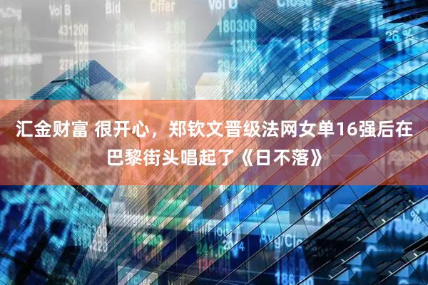 汇金财富 很开心，郑钦文晋级法网女单16强后在巴黎街头唱起了《日不落》