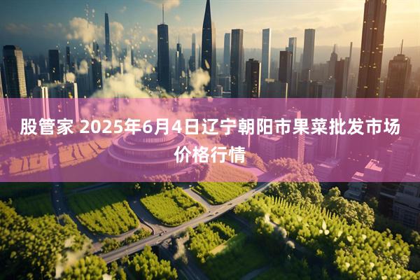 股管家 2025年6月4日辽宁朝阳市果菜批发市场价格行情