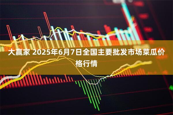 大赢家 2025年6月7日全国主要批发市场菜瓜价格行情