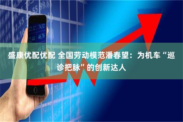 盛康优配优配 全国劳动模范潘春望：为机车“巡诊把脉”的创新达人