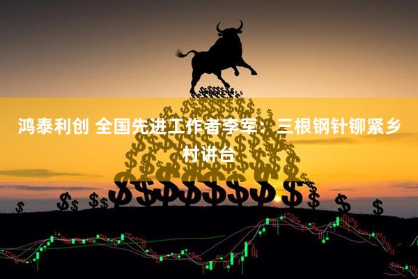 鸿泰利创 全国先进工作者李军：三根钢针铆紧乡村讲台