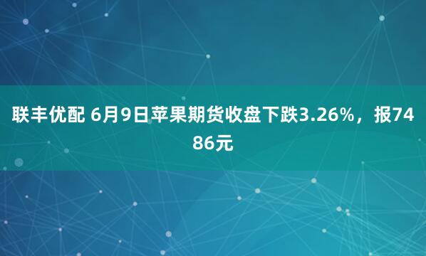 联丰优配 6月9日苹果期货收盘下跌3.26%，报7486元