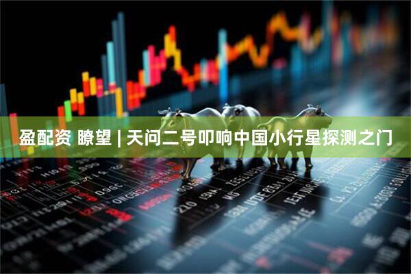 盈配资 瞭望 | 天问二号叩响中国小行星探测之门