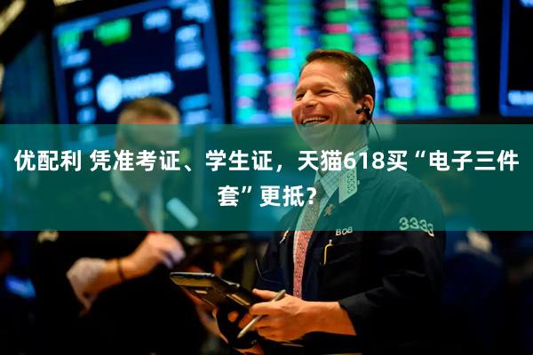 优配利 凭准考证、学生证，天猫618买“电子三件套”更抵？