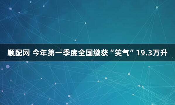 顺配网 今年第一季度全国缴获“笑气”19.3万升