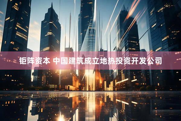 钜阵资本 中国建筑成立地热投资开发公司