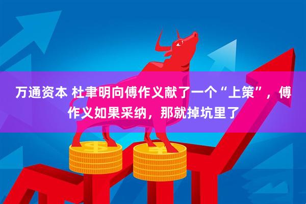 万通资本 杜聿明向傅作义献了一个“上策”，傅作义如果采纳，那就掉坑里了