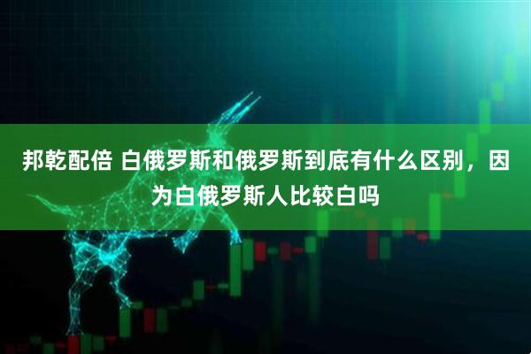 邦乾配倍 白俄罗斯和俄罗斯到底有什么区别，因为白俄罗斯人比较白吗