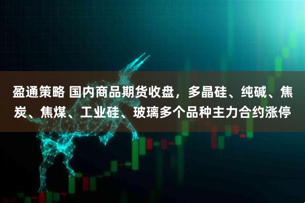 盈通策略 国内商品期货收盘，多晶硅、纯碱、焦炭、焦煤、工业硅、玻璃多个品种主力合约涨停