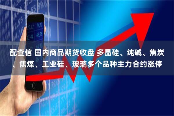 配查信 国内商品期货收盘 多晶硅、纯碱、焦炭、焦煤、工业硅、玻璃多个品种主力合约涨停