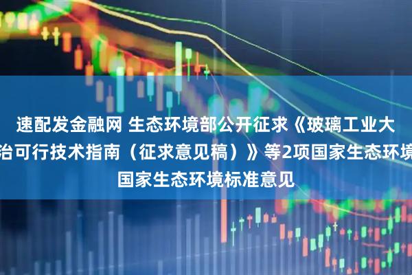 速配发金融网 生态环境部公开征求《玻璃工业大气污染防治可行技术指南（征求意见稿）》等2项国家生态环境标准意见