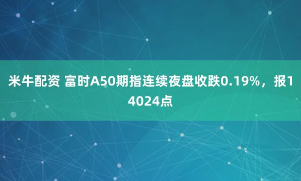 米牛配资 富时A50期指连续夜盘收跌0.19%，报14024点