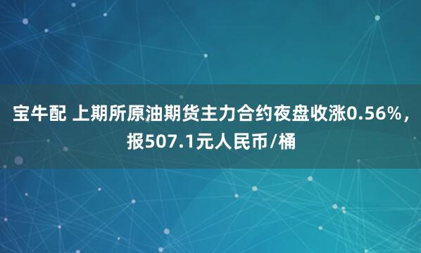 宝牛配 上期所原油期货主力合约夜盘收涨0.56%，报507.1元人民币/桶