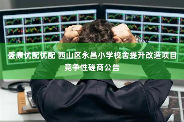 盛康优配优配 西山区永昌小学校舍提升改造项目竞争性磋商公告