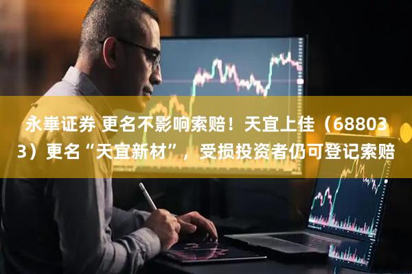 永崋证券 更名不影响索赔！天宜上佳（688033）更名“天宜新材”，受损投资者仍可登记索赔