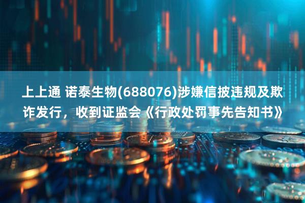 上上通 诺泰生物(688076)涉嫌信披违规及欺诈发行，收到证监会《行政处罚事先告知书》
