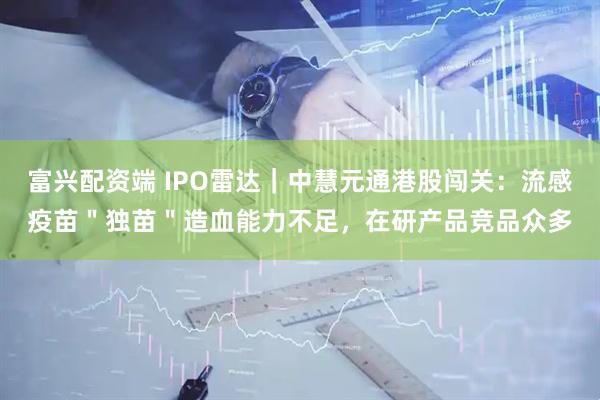 富兴配资端 IPO雷达｜中慧元通港股闯关：流感疫苗＂独苗＂造血能力不足，在研产品竞品众多