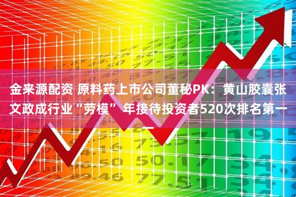 金来源配资 原料药上市公司董秘PK：黄山胶囊张文政成行业“劳模” 年接待投资者520次排名第一