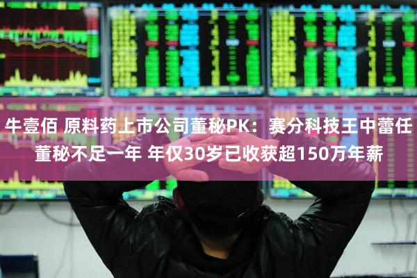 牛壹佰 原料药上市公司董秘PK：赛分科技王中蕾任董秘不足一年 年仅30岁已收获超150万年薪