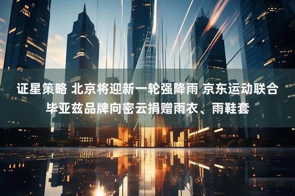 证星策略 北京将迎新一轮强降雨 京东运动联合毕亚兹品牌向密云捐赠雨衣、雨鞋套