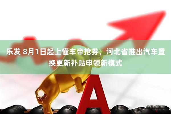 乐发 8月1日起上懂车帝抢券，河北省推出汽车置换更新补贴申领新模式