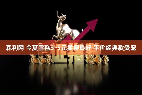 森利网 今夏雪糕3-5元卖得最好 平价经典款受宠