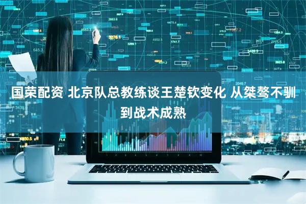 国荣配资 北京队总教练谈王楚钦变化 从桀骜不驯到战术成熟
