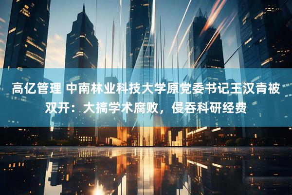 高亿管理 中南林业科技大学原党委书记王汉青被双开：大搞学术腐败，侵吞科研经费