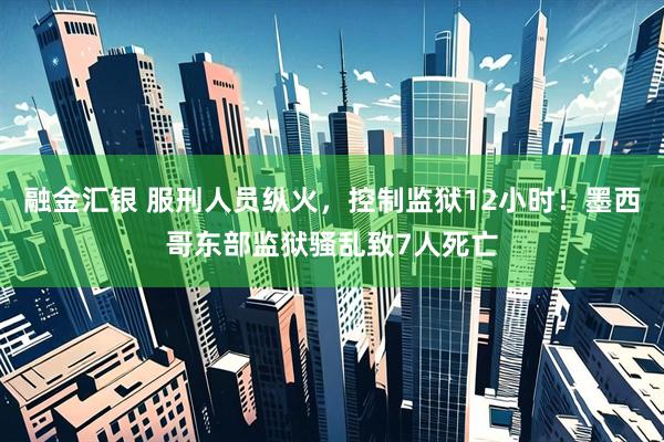 融金汇银 服刑人员纵火，控制监狱12小时！墨西哥东部监狱骚乱致7人死亡
