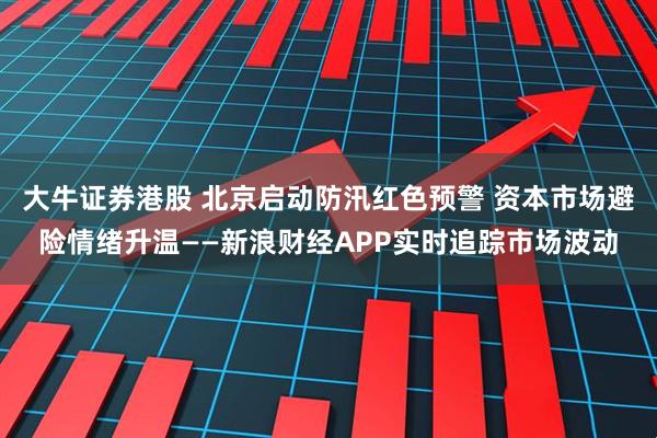 大牛证券港股 北京启动防汛红色预警 资本市场避险情绪升温——新浪财经APP实时追踪市场波动