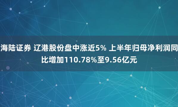 海陆证券 辽港股份盘中涨近5% 上半年归母净利润同比增加110.78%至9.56亿元