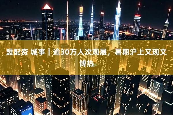 盟配资 城事｜逾30万人次观展，暑期沪上又现文博热