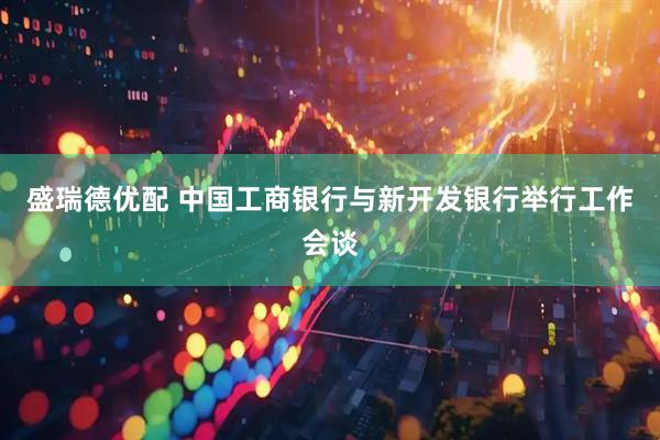 盛瑞德优配 中国工商银行与新开发银行举行工作会谈