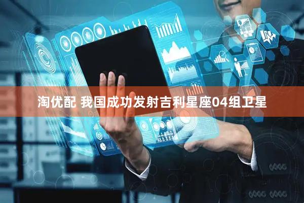 淘优配 我国成功发射吉利星座04组卫星