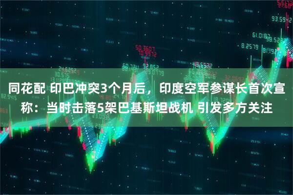 同花配 印巴冲突3个月后，印度空军参谋长首次宣称：当时击落5架巴基斯坦战机 引发多方关注