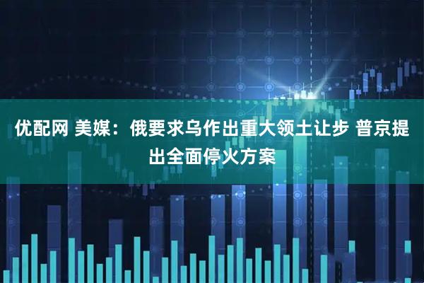 优配网 美媒：俄要求乌作出重大领土让步 普京提出全面停火方案