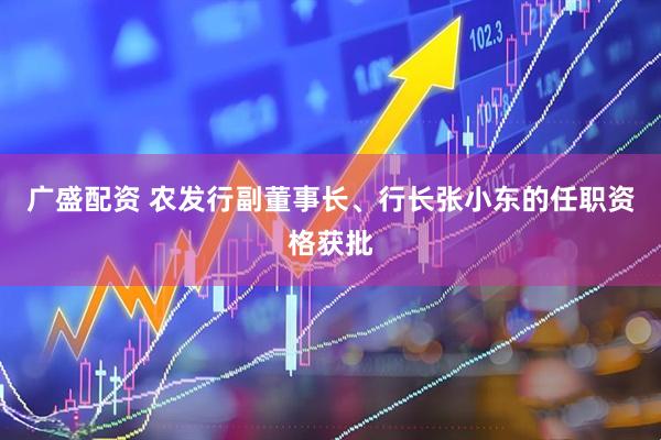 广盛配资 农发行副董事长、行长张小东的任职资格获批