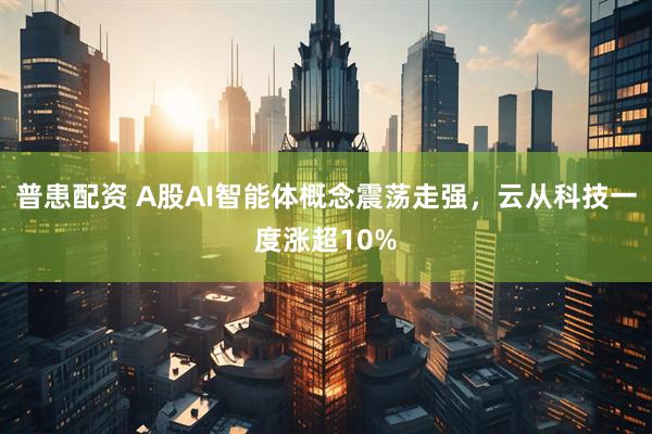 普患配资 A股AI智能体概念震荡走强，云从科技一度涨超10%
