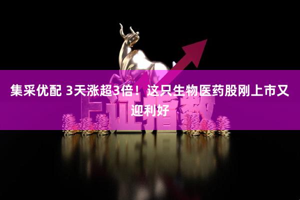 集采优配 3天涨超3倍！这只生物医药股刚上市又迎利好