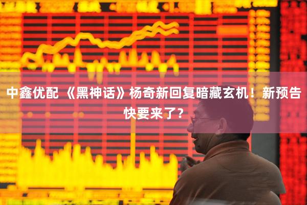 中鑫优配 《黑神话》杨奇新回复暗藏玄机！新预告快要来了？