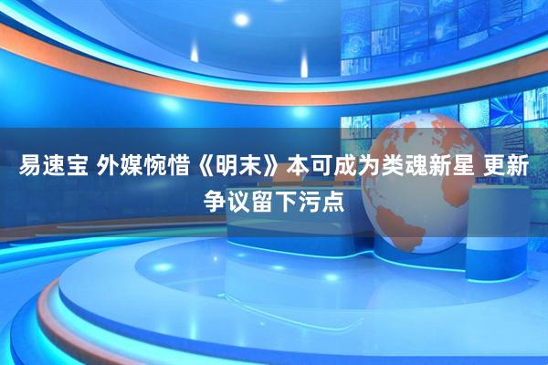易速宝 外媒惋惜《明末》本可成为类魂新星 更新争议留下污点
