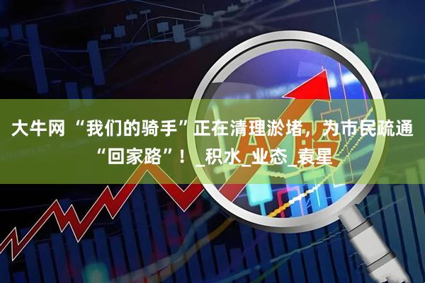 大牛网 “我们的骑手”正在清理淤堵，为市民疏通“回家路”！_积水_业态_袁星