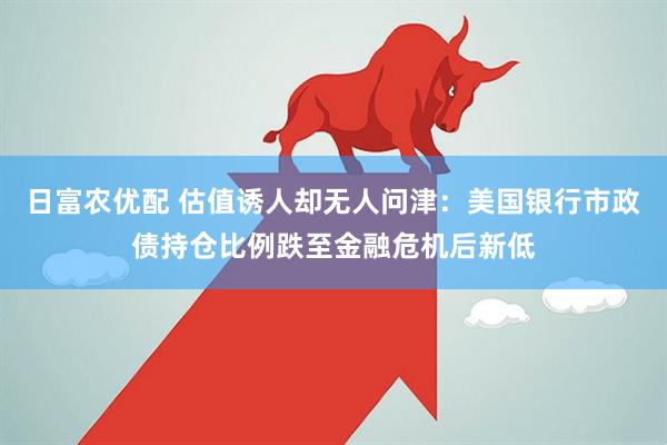 日富农优配 估值诱人却无人问津：美国银行市政债持仓比例跌至金融危机后新低
