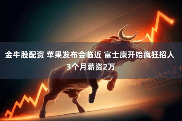 金牛股配资 苹果发布会临近 富士康开始疯狂招人 3个月薪资2万