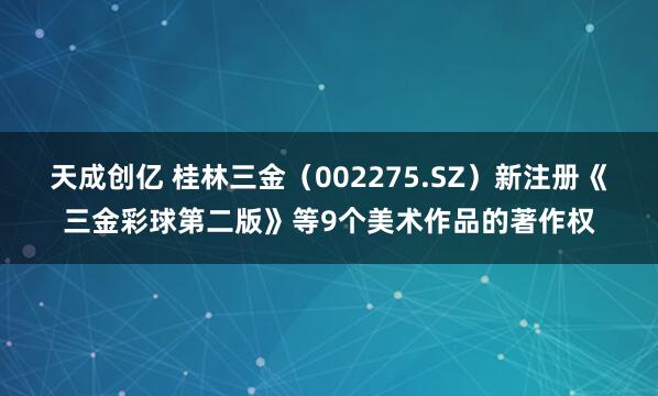 天成创亿 桂林三金（002275.SZ）新注册《三金彩球第二版》等9个美术作品的著作权
