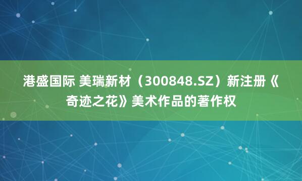 港盛国际 美瑞新材（300848.SZ）新注册《奇迹之花》美术作品的著作权